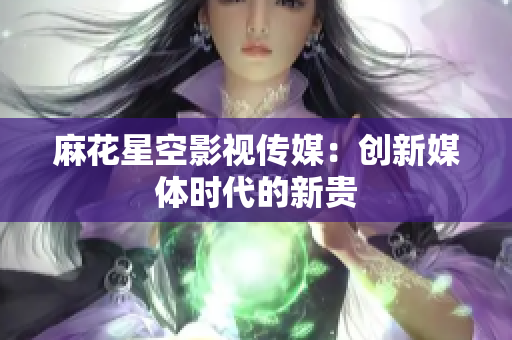 麻花星空影视传媒：创新媒体时代的新贵