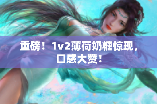 重磅！1v2薄荷奶糖惊现，口感大赞！