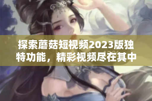 探索蘑菇短视频2023版独特功能，精彩视频尽在其中