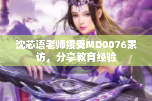 沈芯语老师接受MD0076家访，分享教育经验