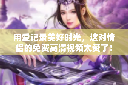用爱记录美好时光，这对情侣的免费高清视频太赞了！