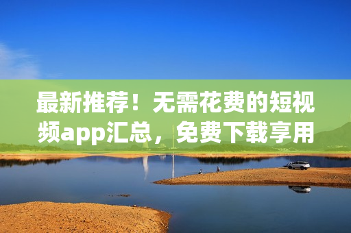 最新推荐！无需花费的短视频app汇总，免费下载享用！