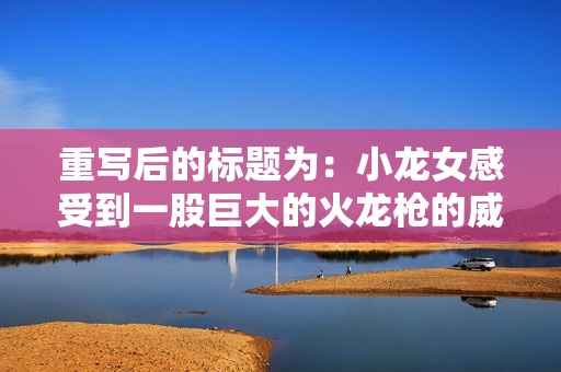 重写后的标题为：小龙女感受到一股巨大的火龙枪的威力