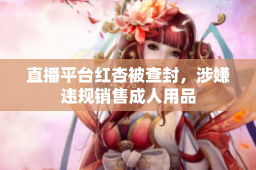 直播平台红杏被查封，涉嫌违规销售成人用品