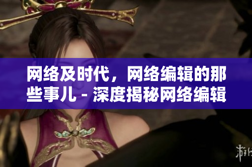 网络及时代，网络编辑的那些事儿 - 深度揭秘网络编辑的日常工作与生活