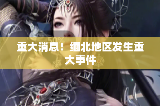 重大消息！缅北地区发生重大事件