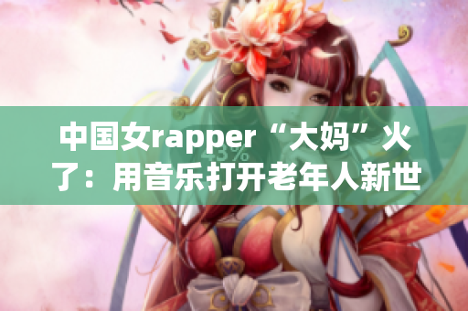 中国女rapper“大妈”火了：用音乐打开老年人新世界！