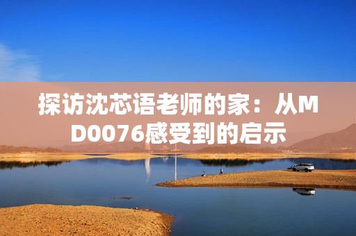 探访沈芯语老师的家：从MD0076感受到的启示