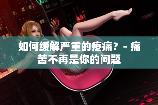 如何缓解严重的疼痛？- 痛苦不再是你的问题