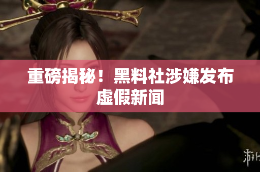 重磅揭秘！黑料社涉嫌发布虚假新闻