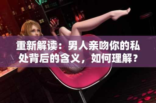 重新解读：男人亲吻你的私处背后的含义，如何理解？揭示男人私处亲吻背后的深层含义