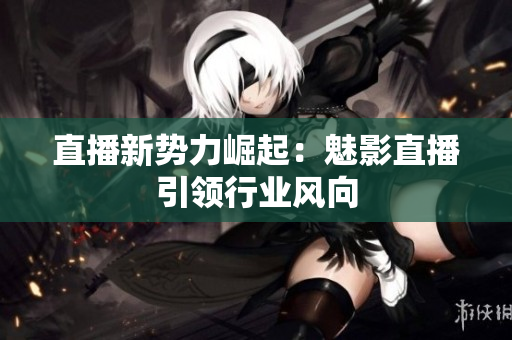 直播新势力崛起：魅影直播引领行业风向
