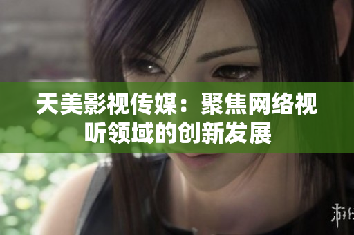 天美影视传媒：聚焦网络视听领域的创新发展