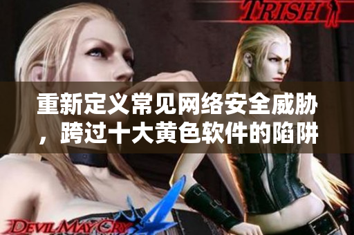 重新定义常见网络安全威胁，跨过十大黄色软件的陷阱！