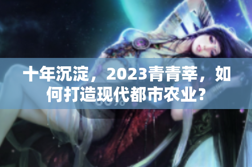 十年沉淀，2023青青莘，如何打造现代都市农业？
