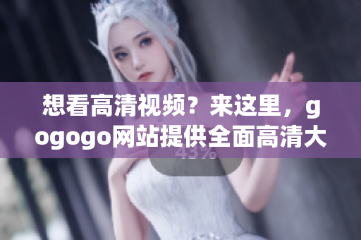 想看高清视频？来这里，gogogo网站提供全面高清大全！