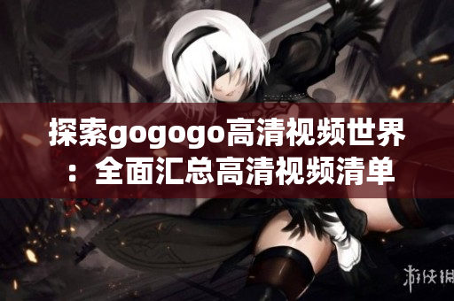 探索gogogo高清视频世界：全面汇总高清视频清单