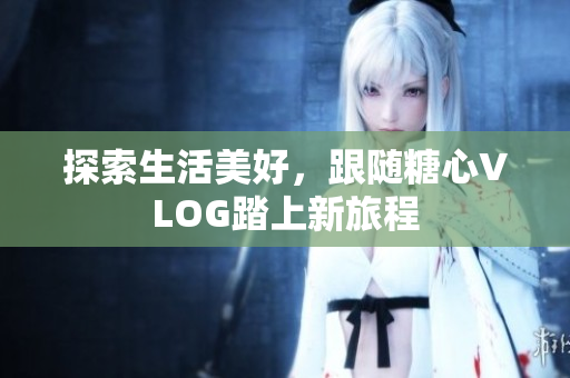 探索生活美好，跟随糖心VLOG踏上新旅程