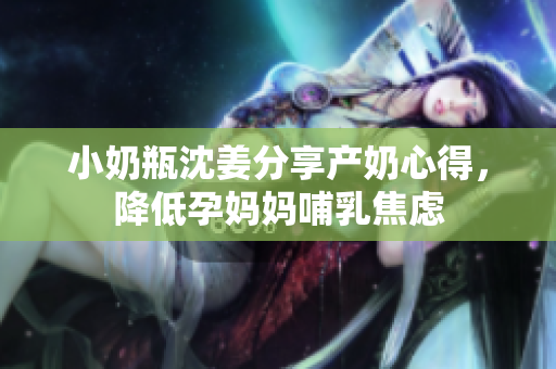 小奶瓶沈姜分享产奶心得，降低孕妈妈哺乳焦虑