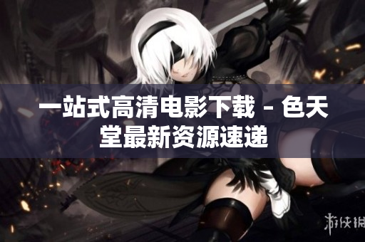 一站式高清电影下载 – 色天堂最新资源速递