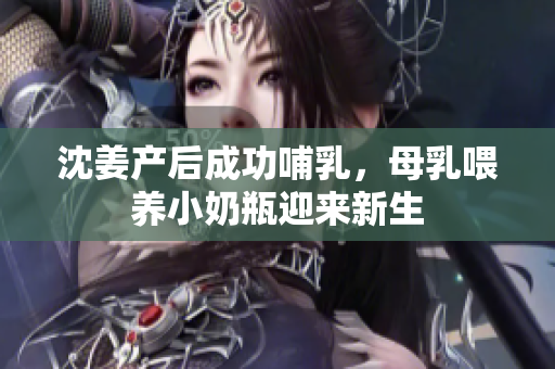 沈姜产后成功哺乳，母乳喂养小奶瓶迎来新生
