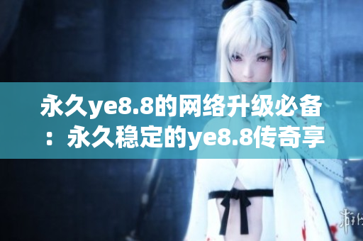 永久ye8.8的网络升级必备：永久稳定的ye8.8传奇享受