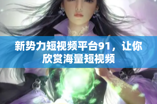 新势力短视频平台91，让你欣赏海量短视频