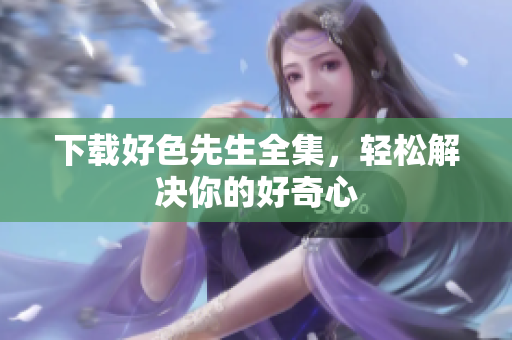 下载好色先生全集，轻松解决你的好奇心