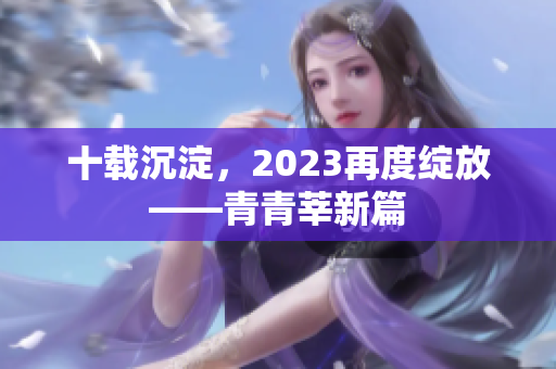 十载沉淀，2023再度绽放——青青莘新篇