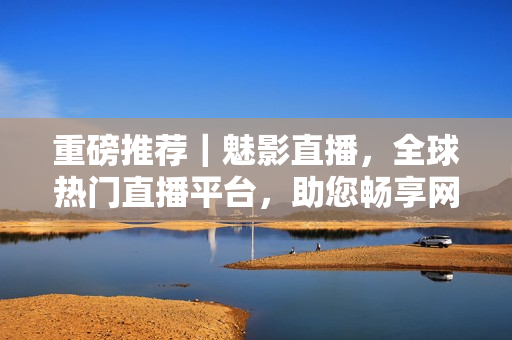 重磅推荐｜魅影直播，全球热门直播平台，助您畅享网络时代的精彩。