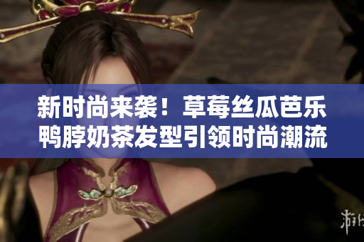 新时尚来袭！草莓丝瓜芭乐鸭脖奶茶发型引领时尚潮流