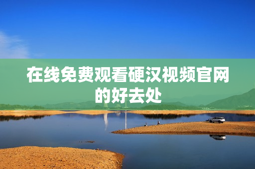 在线免费观看硬汉视频官网的好去处