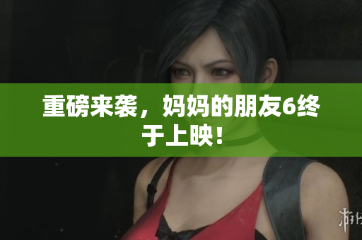 重磅来袭，妈妈的朋友6终于上映！