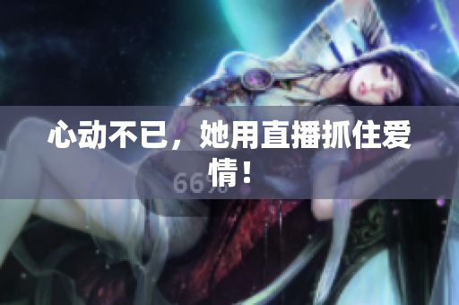 心动不已，她用直播抓住爱情！