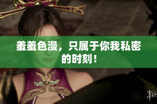 羞羞色漫，只属于你我私密的时刻！