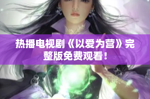 热播电视剧《以爱为营》完整版免费观看！