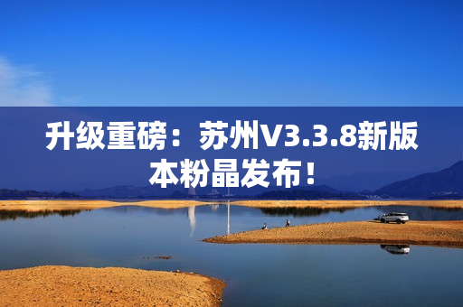 升级重磅：苏州V3.3.8新版本粉晶发布！