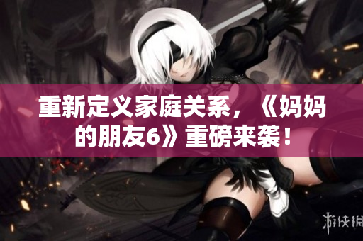 重新定义家庭关系，《妈妈的朋友6》重磅来袭！