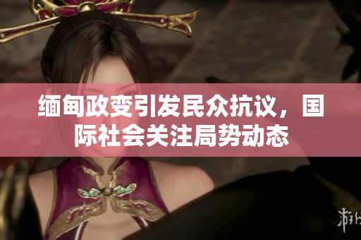 缅甸政变引发民众抗议，国际社会关注局势动态