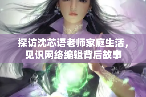 探访沈芯语老师家庭生活，见识网络编辑背后故事