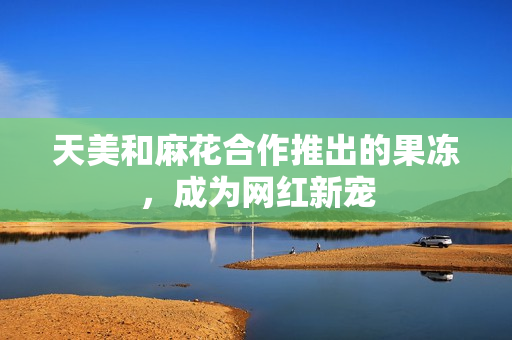 天美和麻花合作推出的果冻，成为网红新宠