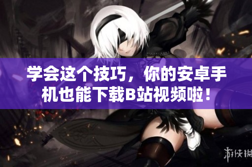 学会这个技巧，你的安卓手机也能下载B站视频啦！