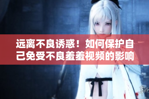 远离不良诱惑！如何保护自己免受不良羞羞视频的影响？