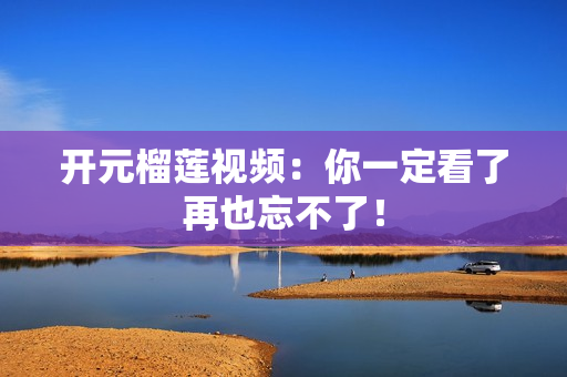 开元榴莲视频：你一定看了再也忘不了！