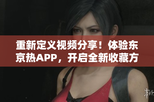 重新定义视频分享！体验东京热APP，开启全新收藏方式！