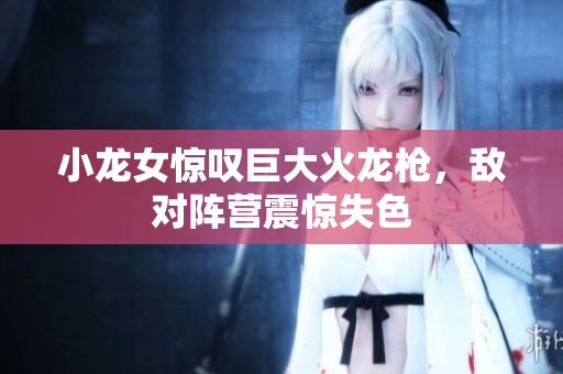 小龙女惊叹巨大火龙枪，敌对阵营震惊失色