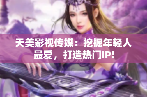 天美影视传媒：挖掘年轻人最爱，打造热门IP!