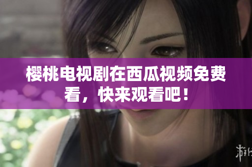 樱桃电视剧在西瓜视频免费看，快来观看吧！