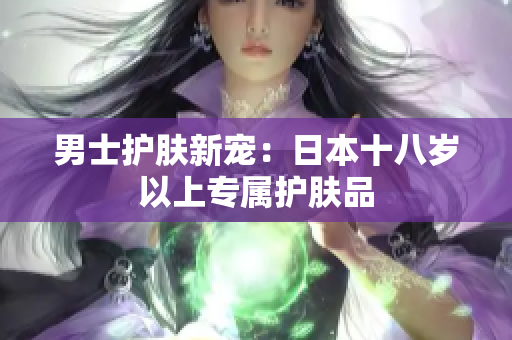 男士护肤新宠：日本十八岁以上专属护肤品