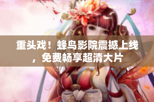 重头戏！蜂鸟影院震撼上线，免费畅享超清大片